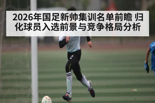 2026年国足新帅集训名单前瞻 归化球员入选前景与竞争格局分析